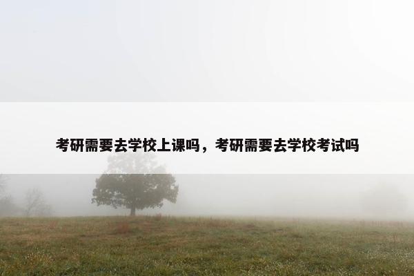考研需要去学校上课吗，考研需要去学校考试吗