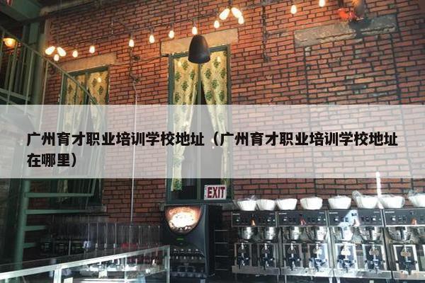 广州育才职业培训学校地址（广州育才职业培训学校地址在哪里）