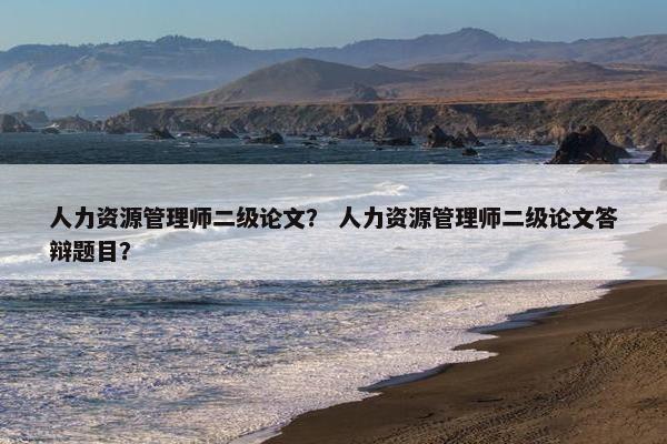 人力资源管理师二级论文？ 人力资源管理师二级论文答辩题目？
