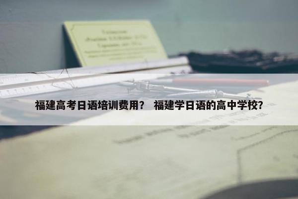 福建高考日语培训费用？ 福建学日语的高中学校？