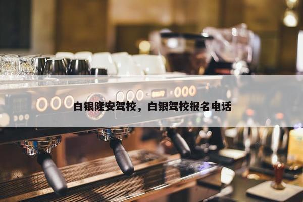 白银隆安驾校，白银驾校报名电话