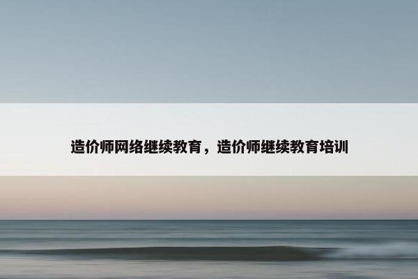 造价师网络继续教育，造价师继续教育培训