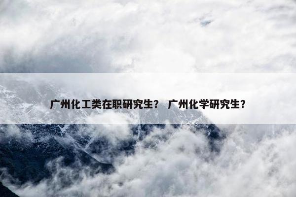 广州化工类在职研究生？ 广州化学研究生？