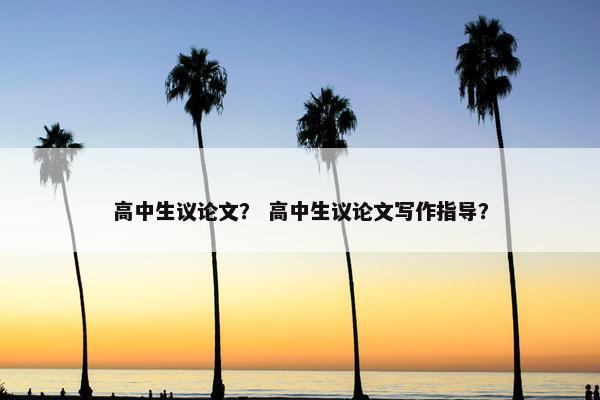 高中生议论文？ 高中生议论文写作指导？