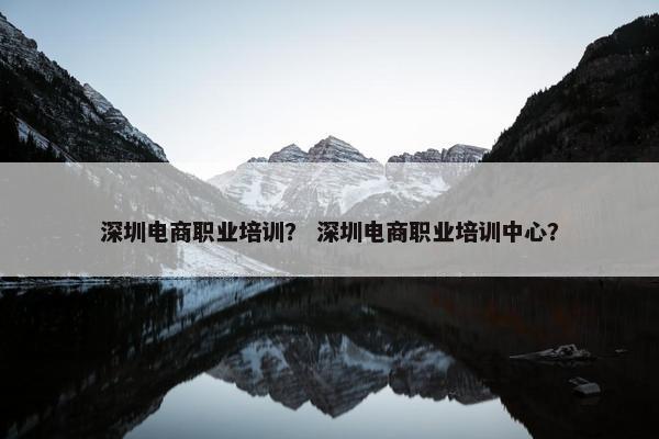 深圳电商职业培训？ 深圳电商职业培训中心？
