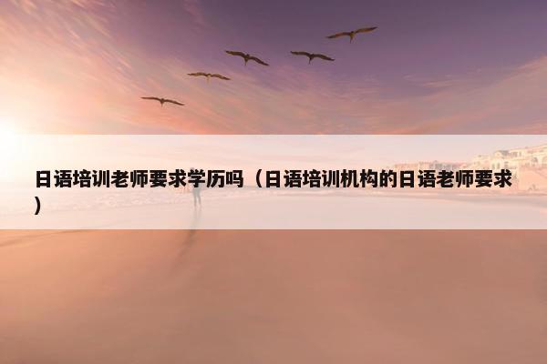 日语培训老师要求学历吗（日语培训机构的日语老师要求）