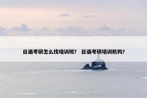 日语考研怎么找培训班？ 日语考研培训机构？