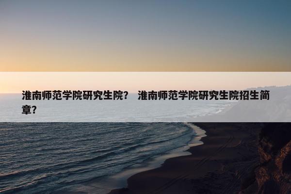 淮南师范学院研究生院？ 淮南师范学院研究生院招生简章？