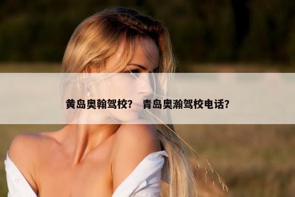 黄岛奥翰驾校？ 青岛奥瀚驾校电话？