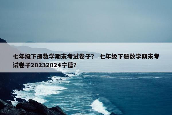 七年级下册数学期末考试卷子？ 七年级下册数学期末考试卷子20232024宁德？