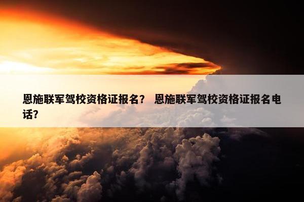 恩施联军驾校资格证报名？ 恩施联军驾校资格证报名电话？