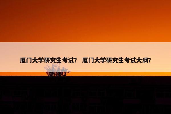 厦门大学研究生考试？ 厦门大学研究生考试大纲？