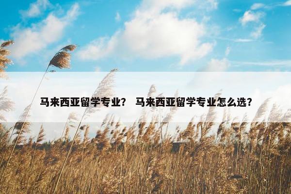 马来西亚留学专业？ 马来西亚留学专业怎么选？