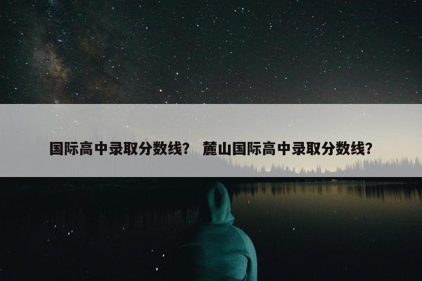 国际高中录取分数线？ 麓山国际高中录取分数线？