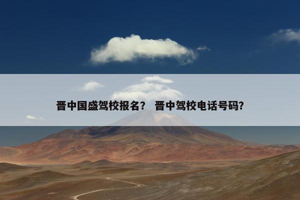 晋中国盛驾校报名？ 晋中驾校电话号码？