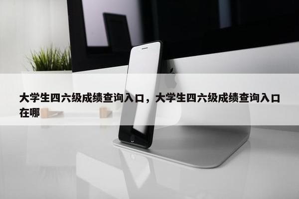 大学生四六级成绩查询入口，大学生四六级成绩查询入口在哪