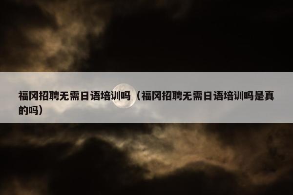 福冈招聘无需日语培训吗（福冈招聘无需日语培训吗是真的吗）