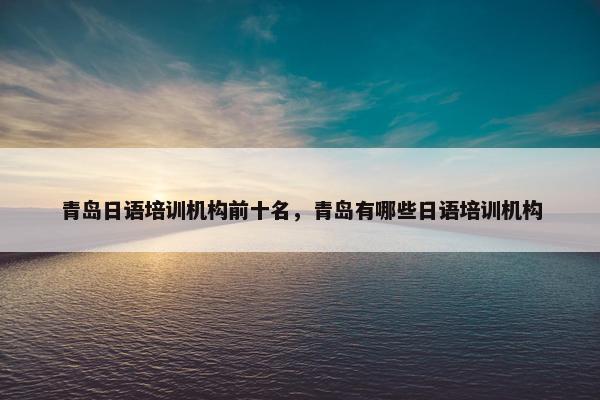 青岛日语培训机构前十名，青岛有哪些日语培训机构