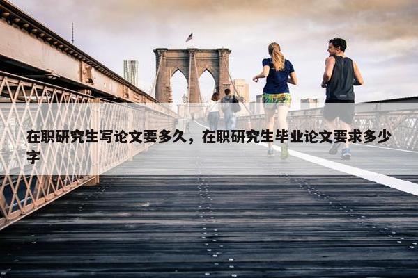 在职研究生写论文要多久，在职研究生毕业论文要求多少字