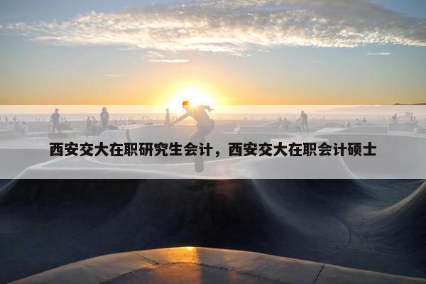 西安交大在职研究生会计，西安交大在职会计硕士