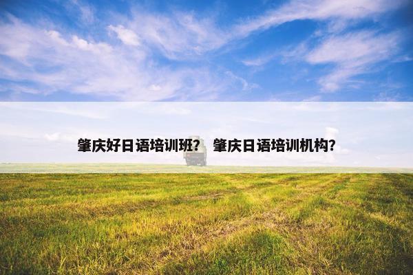 肇庆好日语培训班？ 肇庆日语培训机构？