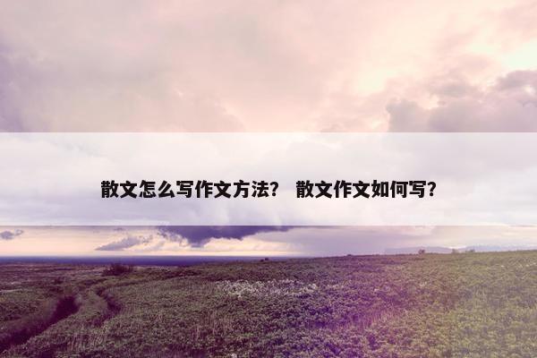 散文怎么写作文方法？ 散文作文如何写？