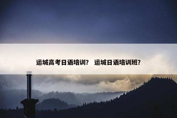 运城高考日语培训？ 运城日语培训班？