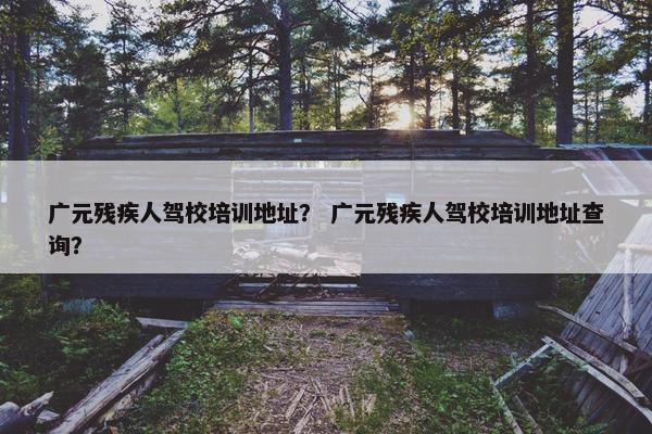 广元残疾人驾校培训地址？ 广元残疾人驾校培训地址查询？