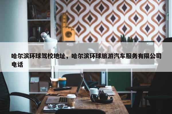 哈尔滨环球驾校地址，哈尔滨环球旅游汽车服务有限公司电话