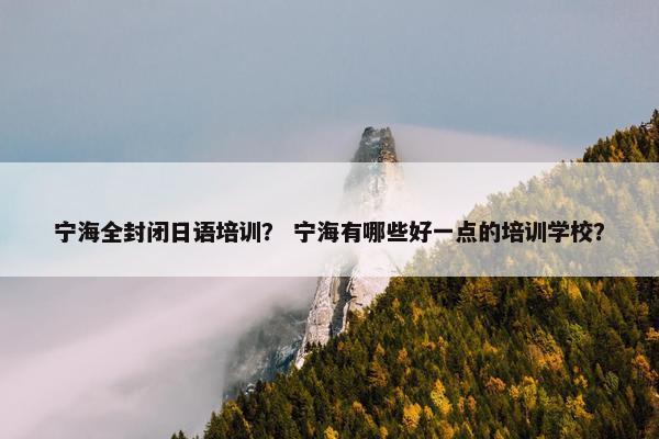 宁海全封闭日语培训？ 宁海有哪些好一点的培训学校？