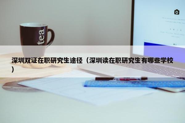 深圳双证在职研究生途径（深圳读在职研究生有哪些学校）
