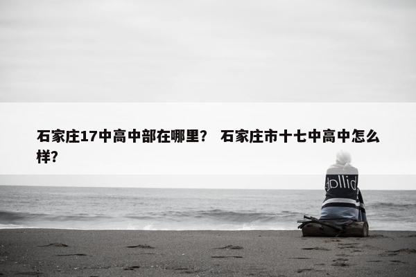 石家庄17中高中部在哪里？ 石家庄市十七中高中怎么样？