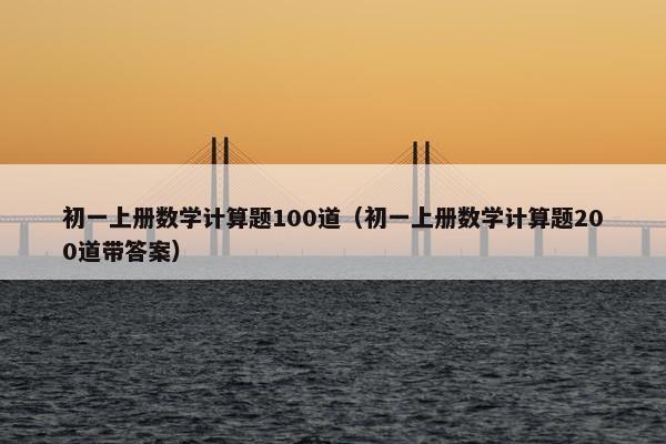 初一上册数学计算题100道（初一上册数学计算题200道带答案）