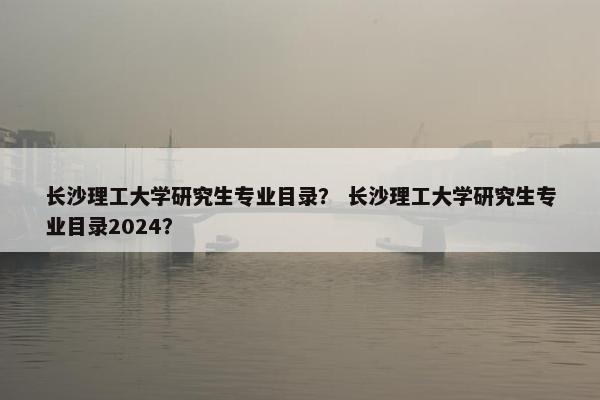 长沙理工大学研究生专业目录？ 长沙理工大学研究生专业目录2024？