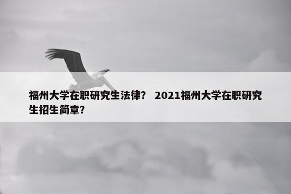 福州大学在职研究生法律？ 2021福州大学在职研究生招生简章？