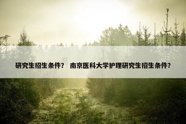 研究生招生条件？ 南京医科大学护理研究生招生条件？