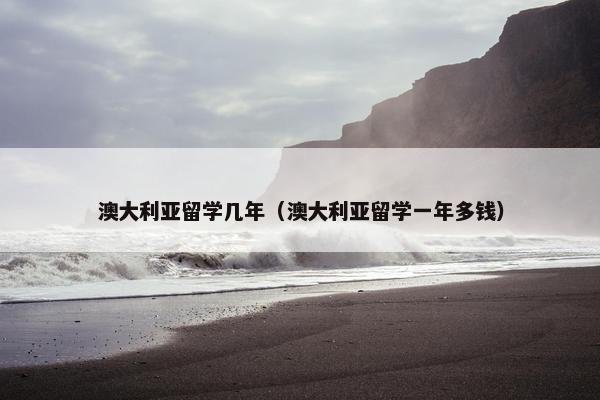 澳大利亚留学几年（澳大利亚留学一年多钱）