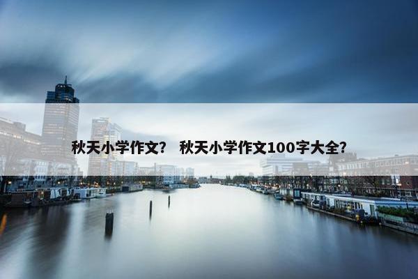 秋天小学作文？ 秋天小学作文100字大全？