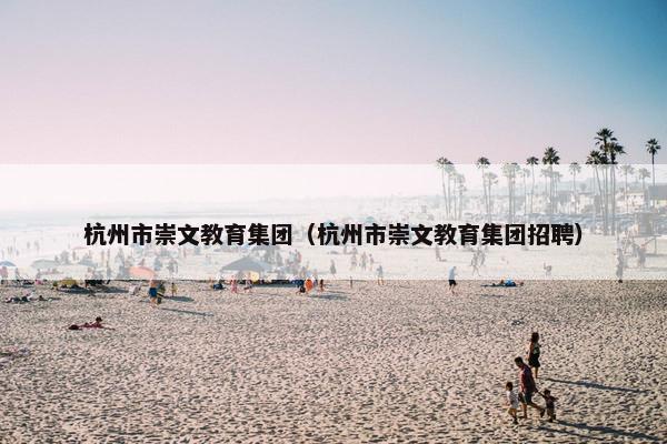 杭州市崇文教育集团（杭州市崇文教育集团招聘）