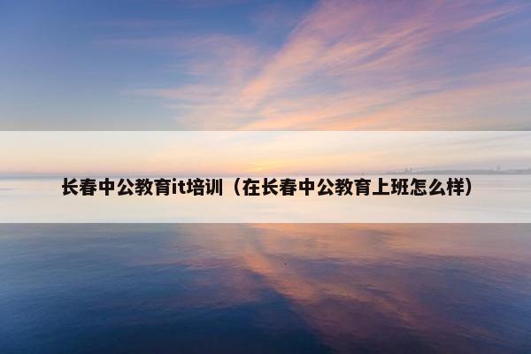 长春中公教育it培训（在长春中公教育上班怎么样）