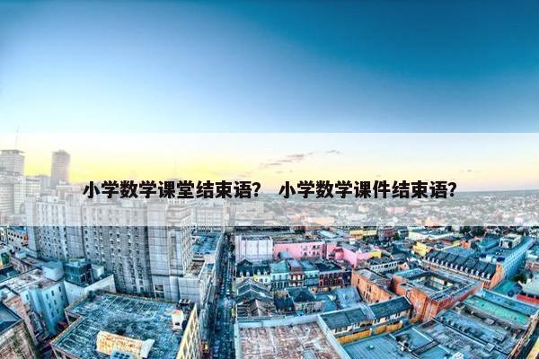 小学数学课堂结束语？ 小学数学课件结束语？
