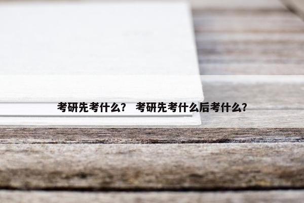 考研先考什么？ 考研先考什么后考什么？