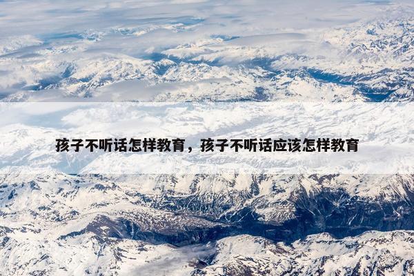 孩子不听话怎样教育，孩子不听话应该怎样教育