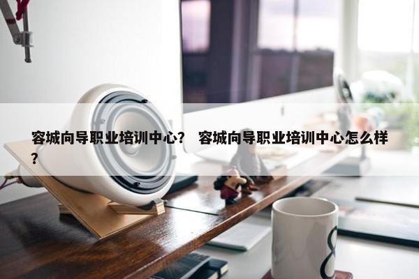 容城向导职业培训中心？ 容城向导职业培训中心怎么样？