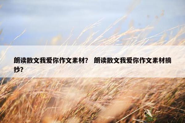 朗读散文我爱你作文素材？ 朗读散文我爱你作文素材摘抄？
