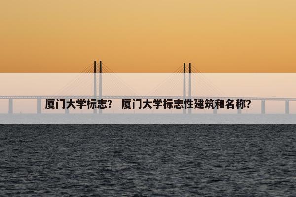 厦门大学标志？ 厦门大学标志性建筑和名称？
