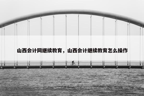 山西会计网继续教育，山西会计继续教育怎么操作