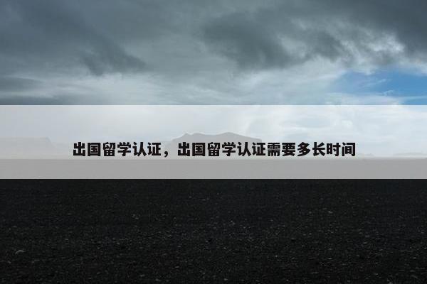 出国留学认证，出国留学认证需要多长时间