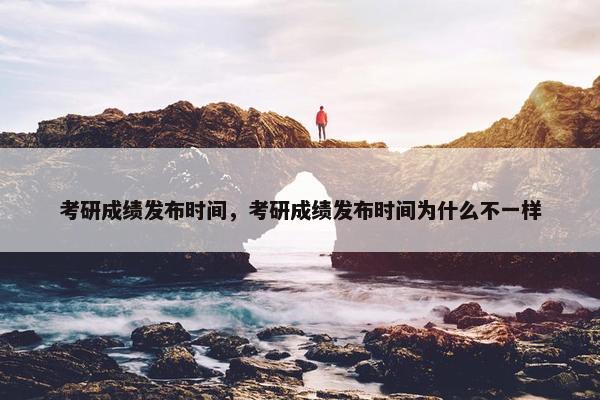 考研成绩发布时间，考研成绩发布时间为什么不一样