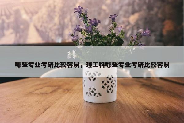 哪些专业考研比较容易，理工科哪些专业考研比较容易